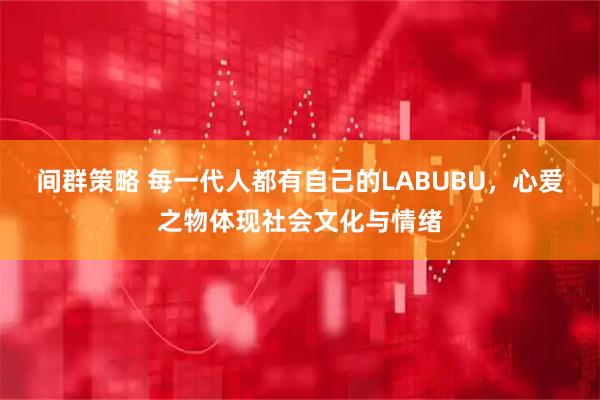 间群策略 每一代人都有自己的LABUBU，心爱之物体现社会文化与情绪