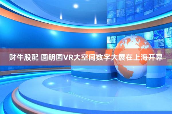 财牛股配 圆明园VR大空间数字大展在上海开幕