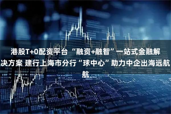 港股T+0配资平台 “融资+融智”一站式金融解决方案 建行上海市分行“球中心”助力中企出海远航
