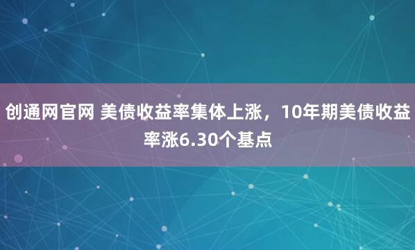 创通网官网 美债收益率集体上涨，10年期美债收益率涨6.30个基点