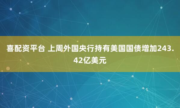 喜配资平台 上周外国央行持有美国国债增加243.42亿美元