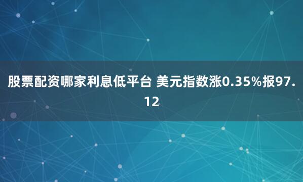 股票配资哪家利息低平台 美元指数涨0.35%报97.12