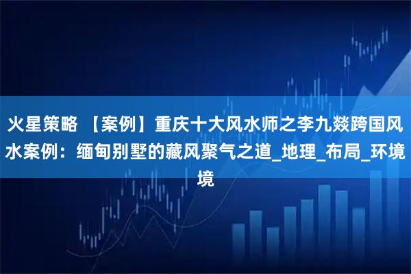 火星策略 【案例】重庆十大风水师之李九燚跨国风水案例：缅甸别墅的藏风聚气之道_地理_布局_环境