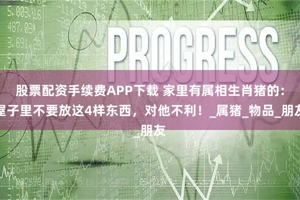 股票配资手续费APP下载 家里有属相生肖猪的：屋子里不要放这4样东西，对他不利！_属猪_物品_朋友