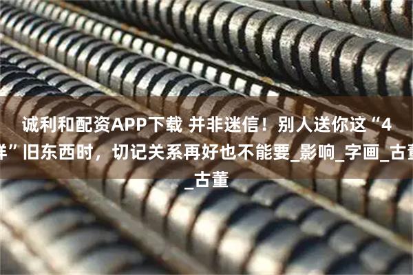 诚利和配资APP下载 并非迷信！别人送你这“4样”旧东西时，切记关系再好也不能要_影响_字画_古董