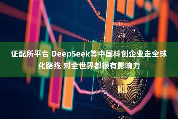 证配所平台 DeepSeek等中国科创企业走全球化路线 对全世界都很有影响力