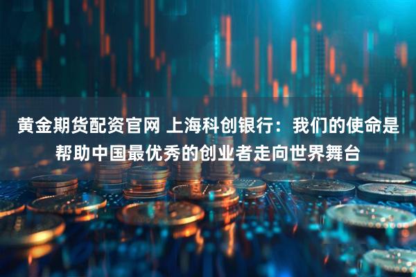 黄金期货配资官网 上海科创银行：我们的使命是帮助中国最优秀的创业者走向世界舞台