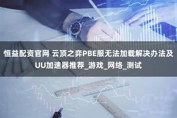 恒益配资官网 云顶之弈PBE服无法加载解决办法及UU加速器推荐_游戏_网络_测试
