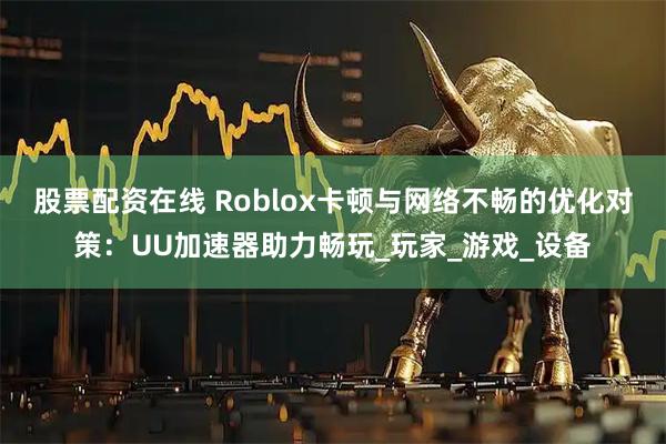 股票配资在线 Roblox卡顿与网络不畅的优化对策：UU加速器助力畅玩_玩家_游戏_设备