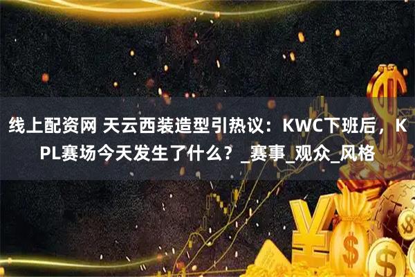 线上配资网 天云西装造型引热议：KWC下班后，KPL赛场今天发生了什么？_赛事_观众_风格