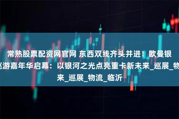 常熟股票配资网官网 东西双线齐头并进！欧曼银河全国巡游嘉年华启幕：以银河之光点亮重卡新未来_巡展_物流_临沂