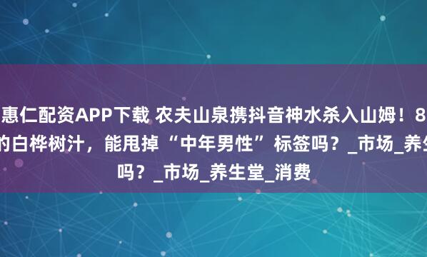 惠仁配资APP下载 农夫山泉携抖音神水杀入山姆！8.6 元/瓶的白桦树汁，能甩掉 “中年男性” 标签吗？_市场_养生堂_消费