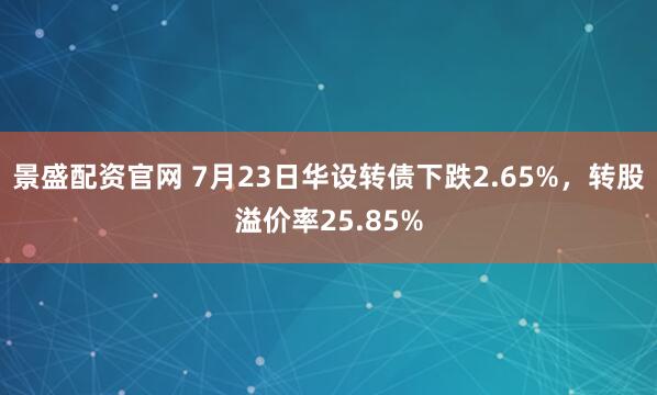 景盛配资官网 7月23日华设转债下跌2.65%，转股溢价率25.85%