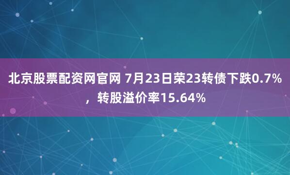 北京股票配资网官网 7月23日荣23转债下跌0.7%，转股溢价率15.64%