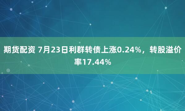 期货配资 7月23日利群转债上涨0.24%，转股溢价率17.44%
