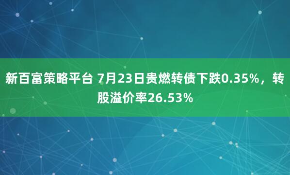 新百富策略平台 7月23日贵燃转债下跌0.35%，转股溢价率26.53%