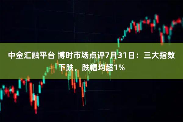 中金汇融平台 博时市场点评7月31日：三大指数下跌，跌幅均超1%