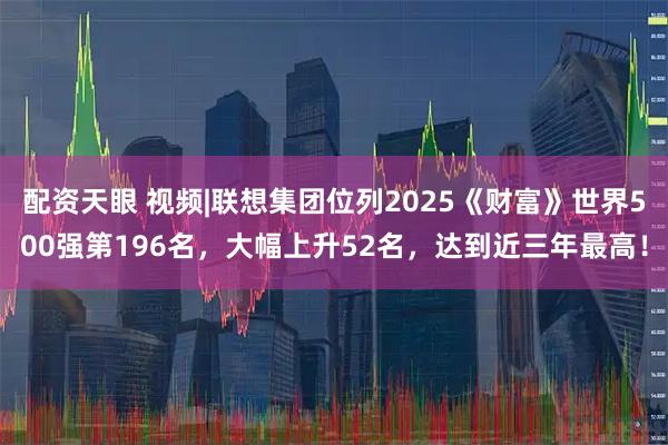配资天眼 视频|联想集团位列2025《财富》世界500强第196名，大幅上升52名，达到近三年最高！