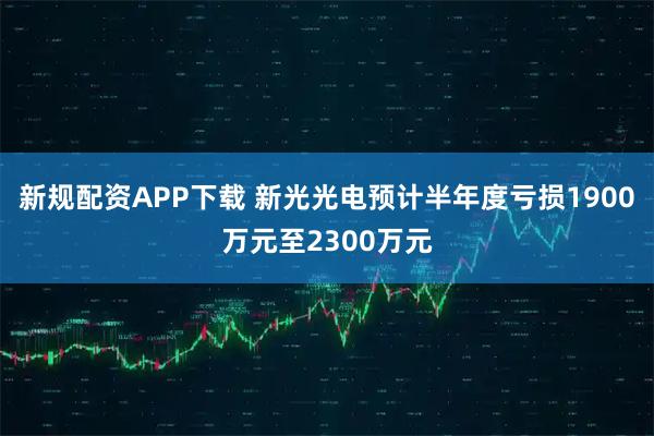 新规配资APP下载 新光光电预计半年度亏损1900万元至2300万元