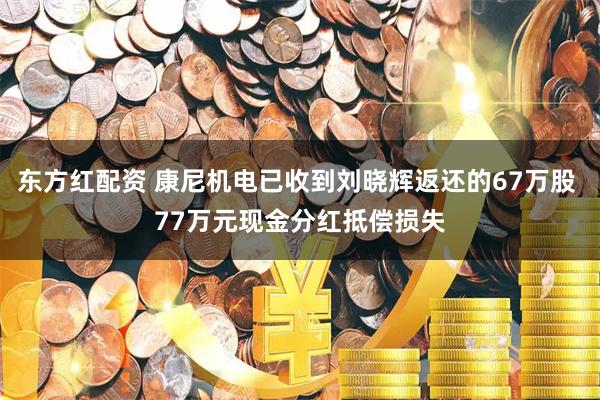 东方红配资 康尼机电已收到刘晓辉返还的67万股 77万元现金分红抵偿损失