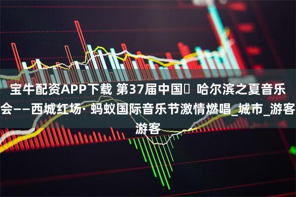 宝牛配资APP下载 第37届中国・哈尔滨之夏音乐会——西城红场· 蚂蚁国际音乐节激情燃唱_城市_游客