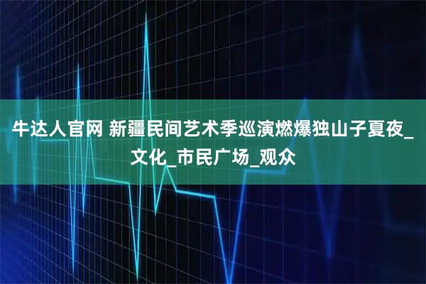 牛达人官网 新疆民间艺术季巡演燃爆独山子夏夜_文化_市民广场_观众