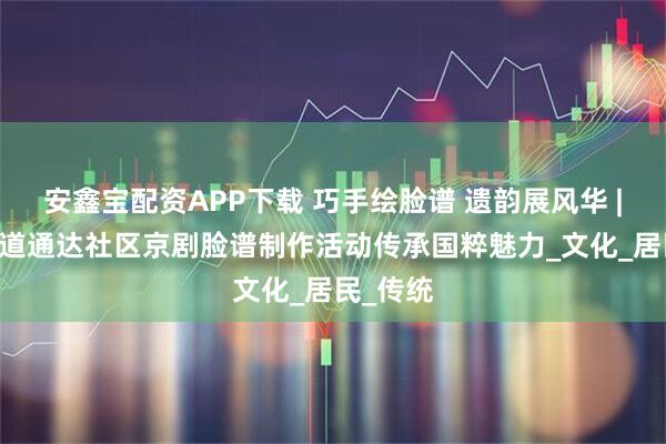 安鑫宝配资APP下载 巧手绘脸谱 遗韵展风华 | 通达街道通达社区京剧脸谱制作活动传承国粹魅力_文化_居民_传统