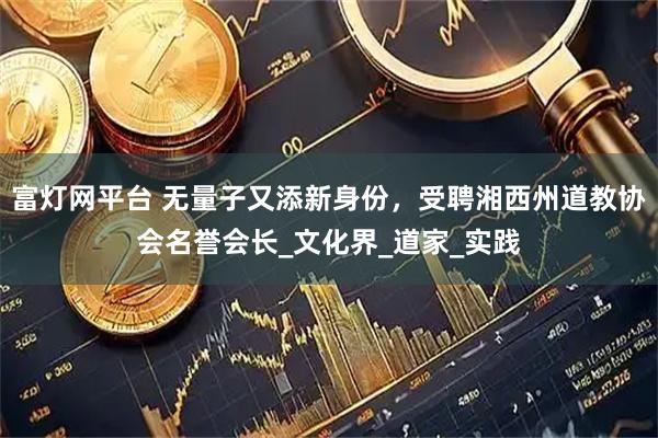 富灯网平台 无量子又添新身份，受聘湘西州道教协会名誉会长_文化界_道家_实践