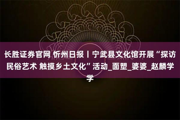 长胜证券官网 忻州日报丨宁武县文化馆开展“探访民俗艺术 触摸乡土文化”活动_面塑_婆婆_赵麟学