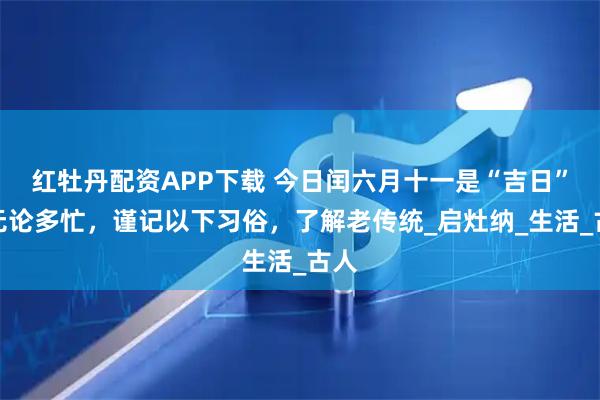 红牡丹配资APP下载 今日闰六月十一是“吉日”，无论多忙，谨记以下习俗，了解老传统_启灶纳_生活_古人