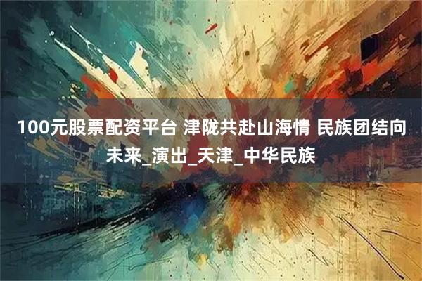 100元股票配资平台 津陇共赴山海情 民族团结向未来_演出_天津_中华民族