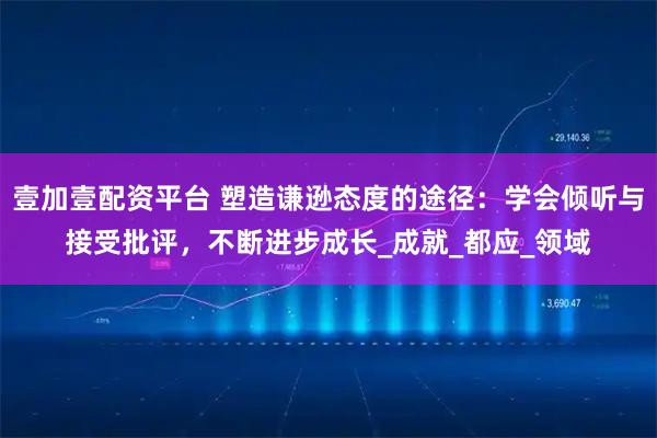 壹加壹配资平台 塑造谦逊态度的途径：学会倾听与接受批评，不断进步成长_成就_都应_领域