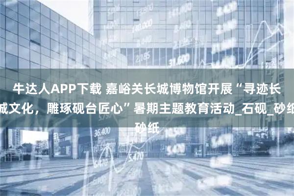 牛达人APP下载 嘉峪关长城博物馆开展“寻迹长城文化，雕琢砚台匠心”暑期主题教育活动_石砚_砂纸