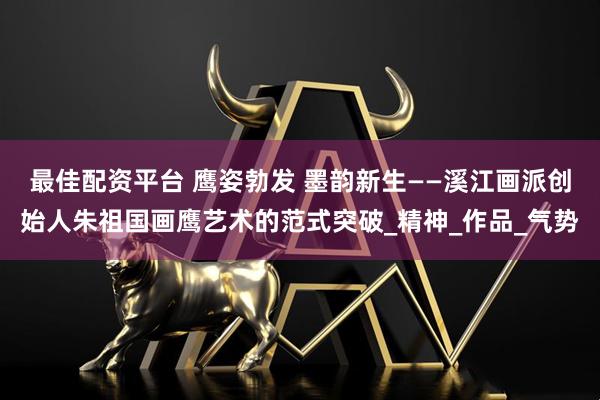 最佳配资平台 鹰姿勃发 墨韵新生——溪江画派创始人朱祖国画鹰艺术的范式突破_精神_作品_气势