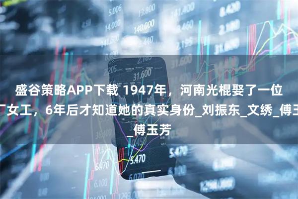盛谷策略APP下载 1947年，河南光棍娶了一位工厂女工，6年后才知道她的真实身份_刘振东_文绣_傅玉芳