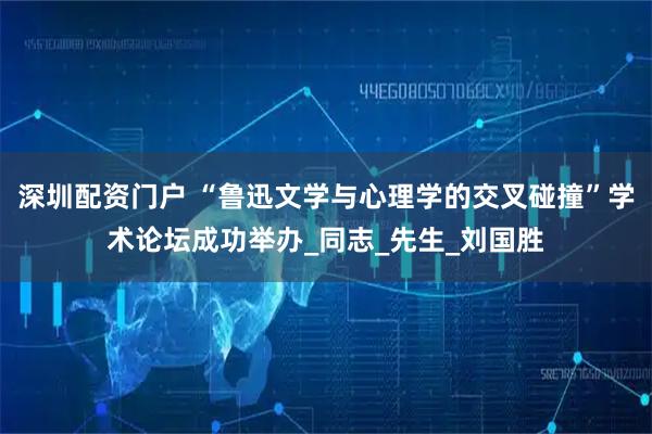 深圳配资门户 “鲁迅文学与心理学的交叉碰撞”学术论坛成功举办_同志_先生_刘国胜