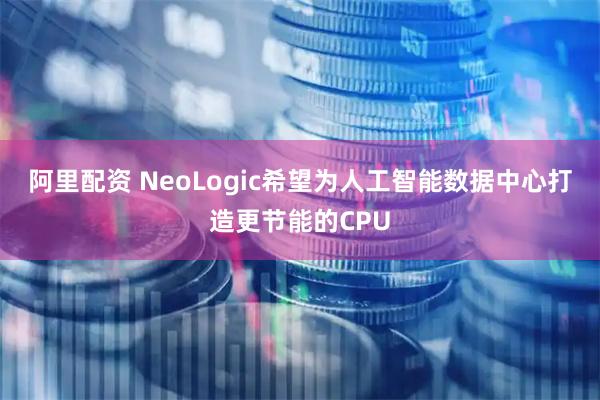 阿里配资 NeoLogic希望为人工智能数据中心打造更节能的CPU