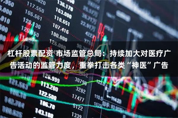 杠杆股票配资 市场监管总局：持续加大对医疗广告活动的监管力度，重拳打击各类“神医”广告