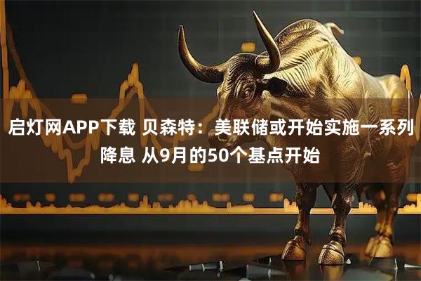 启灯网APP下载 贝森特：美联储或开始实施一系列降息 从9月的50个基点开始