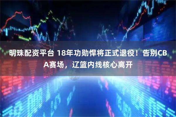 明珠配资平台 18年功勋悍将正式退役！告别CBA赛场，辽篮内线核心离开