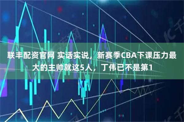 联丰配资官网 实话实说，新赛季CBA下课压力最大的主帅就这5人，丁伟已不是第1