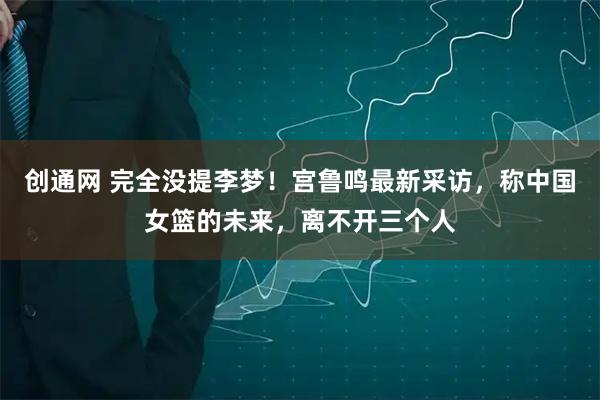 创通网 完全没提李梦！宫鲁鸣最新采访，称中国女篮的未来，离不开三个人