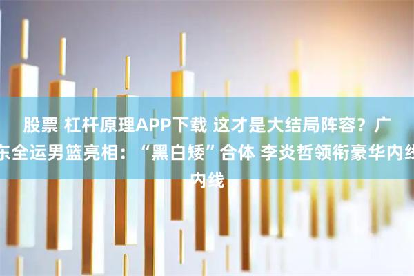 股票 杠杆原理APP下载 这才是大结局阵容？广东全运男篮亮相：“黑白矮”合体 李炎哲领衔豪华内线