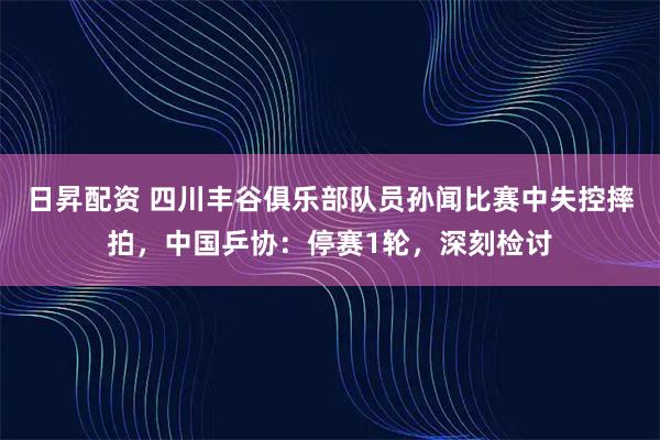 日昇配资 四川丰谷俱乐部队员孙闻比赛中失控摔拍，中国乒协：停赛1轮，深刻检讨