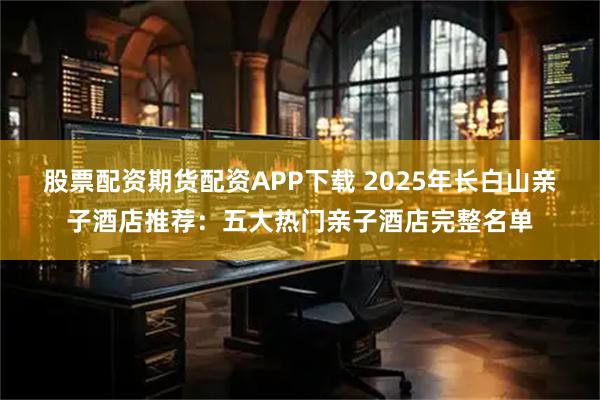 股票配资期货配资APP下载 2025年长白山亲子酒店推荐：五大热门亲子酒店完整名单