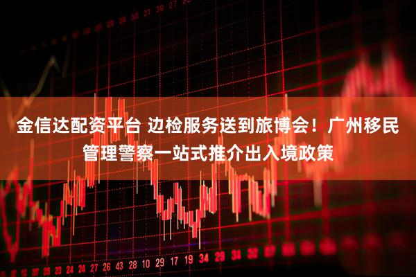 金信达配资平台 边检服务送到旅博会！广州移民管理警察一站式推介出入境政策