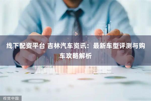 线下配资平台 吉林汽车资讯：最新车型评测与购车攻略解析